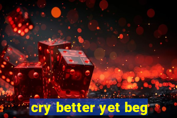 cry better yet beg